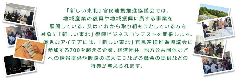 復興庁が平成25年12月に設立した「新しい東北」官民連携推進協議会では、被災地の産業復興に向けた地域産業の創出の機運醸成を図ることを目的に、復興庁からの委託事業として「新しい東北」復興ビジネスコンテストを開催することとしました。被災地における地域産業の復興や地域振興に資する事業（又は事業計画）を募集致しますので、是非ご応募ください。